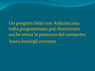 Un progetto fatto con Arduino,una
volta programmato può funzionare
anche senza la presenza del computer,
basta fornirgli corrente
 