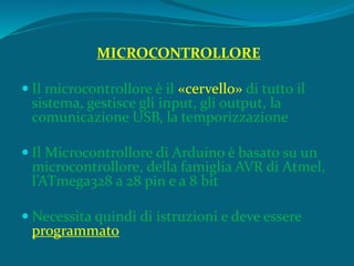 MICROCONTROLLORE
 Il microcontrollore è il «cervello» di tutto il
sistema, gestisce gli input, gli output, la
comunicazione USB, la temporizzazione
 Il Microcontrollore di Arduino è basato su un
microcontrollore, della famiglia AVR di Atmel,
l’ATmega328 a 28 pin e a 8 bit
 Necessita quindi di istruzioni e deve essere
programmato
 