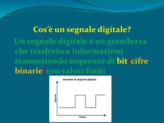Cos’è un segnale digitale?
Un segnale digitale è un grandezza
che trasferisce informazioni
trasmettendo sequenze di bit(cifre
binarie)con valori finiti
 