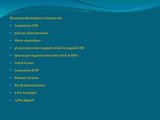 Riassumendo Arduino è formato da:
 Connettore USB
 Jack per alimentazione
 Micro-controllore
 µC per convertire i segnali seriali in segnali USB
 Quarzo per la generazione del clock 16 MHz
 Led di lavoro
 Connettore ICSP
 Pulsante di reset
 Pin di alimentazione
 6 Pin Analogici
 14 Pin digitali
 