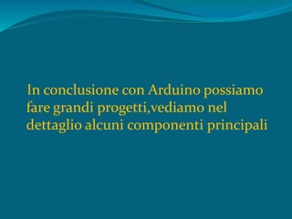 In conclusione con Arduino possiamo
fare grandi progetti,vediamo nel
dettaglio alcuni componenti principali
 