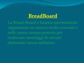 BreadBoard
La Bread-Board o basetta sperimentale
rappresenta un mezzo molto comodo e
nello stesso tempo potente per
realizzare montaggi di circuiti
elettronici senza saldature
 