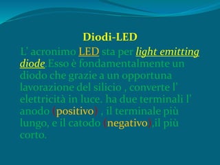 Diodi-LED
L’ acronimo LED sta per light emitting
diode.Esso è fondamentalmente un
diodo che grazie a un opportuna
lavorazione del silicio , converte l’
elettricità in luce. ha due terminali l’
anodo (positivo) , il terminale più
lungo, e il catodo (negativo),il più
corto.
 