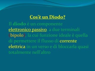 Cos’è un Diodo?
Il diodo è un componente
elettronico passivo, a due terminali
(bipolo), la cui funzione ideale è quella
di permettere il flusso di corrente
elettrica in un verso e di bloccarla quasi
totalmente nell'altro
 