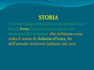 STORIA
Il nome della scheda deriva da quello di un
bar di Ivrea frequentato da alcuni dei
fondatori del progetto(che richiama a sua
volta il nome di Arduino d’Ivrea, Re
dell’attuale territorio Italiano nel 1002)
 