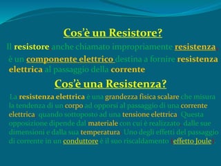 Cos’è un Resistore?
Il resistore,anche chiamato impropriamente resistenza,
è un componente elettrico destina a fornire resistenza
elettrica al passaggio della corrente
Cos’è una Resistenza?
La resistenza elettrica è una grandezza fisica scalare che misura
la tendenza di un corpo ad opporsi al passaggio di una corrente
elettrica, quando sottoposto ad una tensione elettrica. Questa
opposizione dipende dal materiale con cui è realizzato, dalle sue
dimensioni e dalla sua temperatura. Uno degli effetti del passaggio
di corrente in un conduttore è il suo riscaldamento (effetto Joule).
 