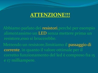 ATTENZIONE!!!
Abbiamo parlato dei resistori,perché per esempio
alimentassimo un LED senza mettere prima un
resistore,esso si brucerebbe.
Mettendo un resistore,limitiamo il passaggio di
corrente, in quanto il valore ottimale per il
corretto funzionamento del led è compreso fra 15
e 17 milliampere.
 