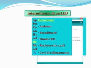 Applicazione di un LED su una
breadboard,
Collegata ad Arduino,tramite due
cavi.
Il cavo Rosso,ossia il positivo,è
collegato al Pin 13 mediante un
Resistore da 220Ω.
Mentre il cavo Nero,negativo,è
collegato al Pin GND,ossia Ground,
“A Terra”.
Intermittenza di un LED
Occorrente:
• Arduino
• BreadBoard
• Diodo LED
• Resistore da 220Ω
• Cavi di collegamento
 