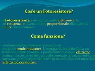 Cos’è un Fotoresistore?
La Fotoresistenza è un componente elettronico la
cui resistenza è inversamente proporzionale alla quantità
di luce che lo colpisce.
Come funziona?
Fondamentalmente essa è composta da
materiale semiconduttore. L'energia radiante fornita a un
semiconduttore provoca la produzione di coppie elettrone-
lacuna in eccesso rispetto a quelle generate termicamente che
causa una diminuzione della resistenza elettrica del materiale
(effetto fotoconduttivo).
 