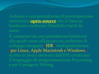 Arduino è una piattaforma di prototipazione
elettronica open-source che si basa su
hardware e software flessibili e facili da
usare.
È composto da una piattaforma hardware
alla quale viene affiancato un ambiente di
sviluppo integrato (IDE) multipiattaforma
(per Linux, Apple Macintosh e Windows),
scritto in Java e derivato dall’IDE creato per
il linguaggio di programmazione Processing
e per il progetto Wiring.
 