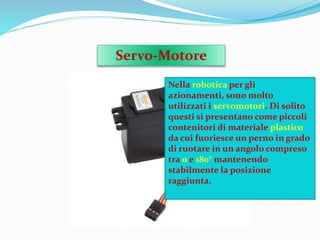 Servo-Motore
Nella robotica per gli
azionamenti, sono molto
utilizzati i servomotori. Di solito
questi si presentano come piccoli
contenitori di materiale plastico
da cui fuoriesce un perno in grado
di ruotare in un angolo compreso
tra 0 e 180° mantenendo
stabilmente la posizione
raggiunta.
 
