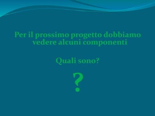 Per il prossimo progetto dobbiamo
vedere alcuni componenti
Quali sono?
?
 