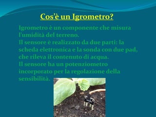 Igrometro è un componente che misura
l’umidità del terreno.
Il sensore è realizzato da due parti: la
scheda elettronica e la sonda con due pad,
che rileva il contenuto di acqua.
Il sensore ha un potenziometro
incorporato per la regolazione della
sensibilità.
Cos’è un Igrometro?
 