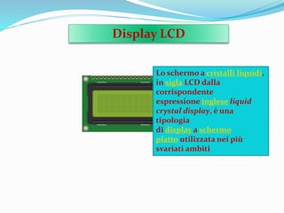 Display LCD
Lo schermo a cristalli liquidi,
in sigla LCD dalla
corrispondente
espressione inglese liquid
crystal display, è una
tipologia
di display a schermo
piatto utilizzata nei più
svariati ambiti
 