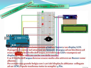 Sensore di Acqua – Display LED
In questo progetto possiamo notare 4 Led,un buzzer,e un display LCD.
Il progetto consiste nel attaccare un Sensore di acqua ad un bicchiere,ed
esso a seconda del livello dell’acqua,accenderà un LED e stamperà sul
display il livello indicato anche con delle tacche.
E se il livello dell’acqua dovesse essere molto alto attiverà un Buzzer come
allarme.
Per evitare una grande bolgia con i cavi del display,lo abbiamo collegato
ad un LCM,il quale trasforma tutto in semplici 4 Pin.
 