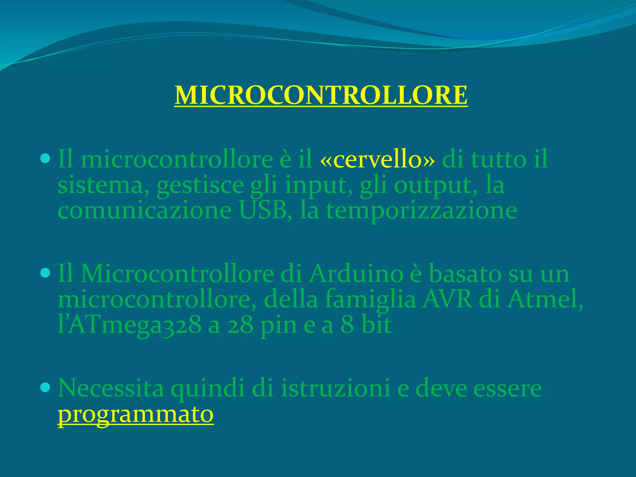 MICROCONTROLLORE
 Il microcontrollore è il «cervello» di tutto il
sistema, gestisce gli input, gli output, la
comunicazione USB, la temporizzazione
 Il Microcontrollore di Arduino è basato su un
microcontrollore, della famiglia AVR di Atmel,
l’ATmega328 a 28 pin e a 8 bit
 Necessita quindi di istruzioni e deve essere
programmato
 