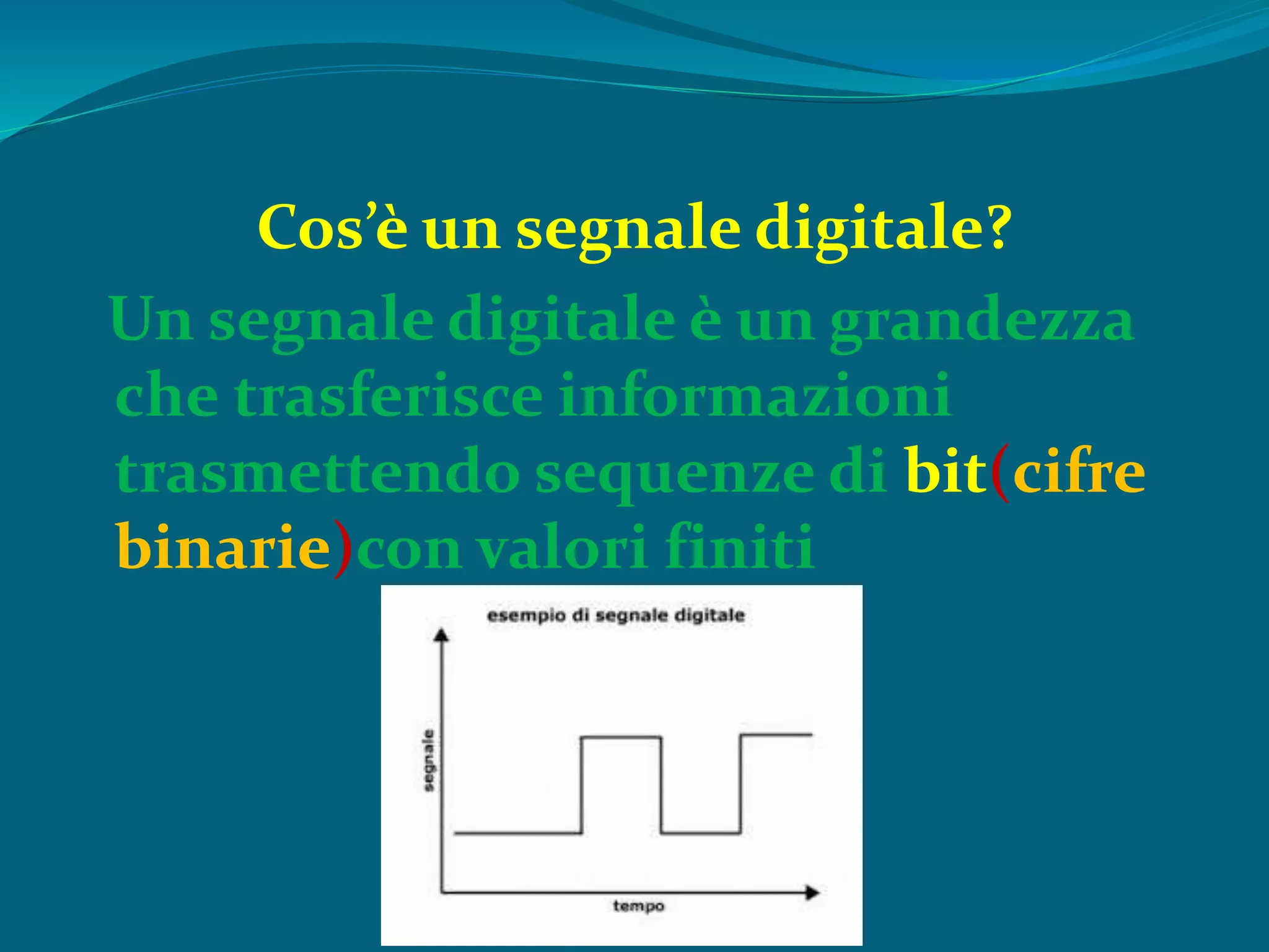 Cos’è un segnale digitale?
Un segnale digitale è un grandezza
che trasferisce informazioni
trasmettendo sequenze di bit(cifre
binarie)con valori finiti
 