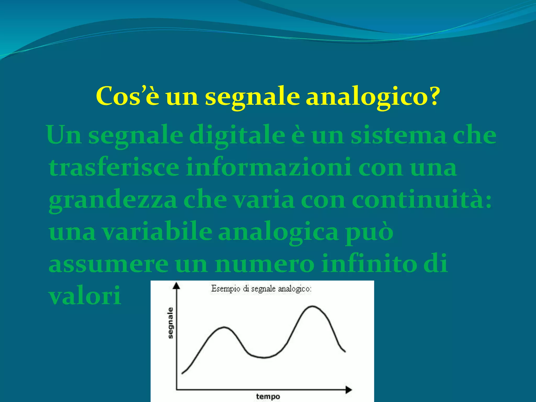 Cos’è un segnale analogico?
Un segnale digitale è un sistema che
trasferisce informazioni con una
grandezza che varia con continuità:
una variabile analogica può
assumere un numero infinito di
valori
 
