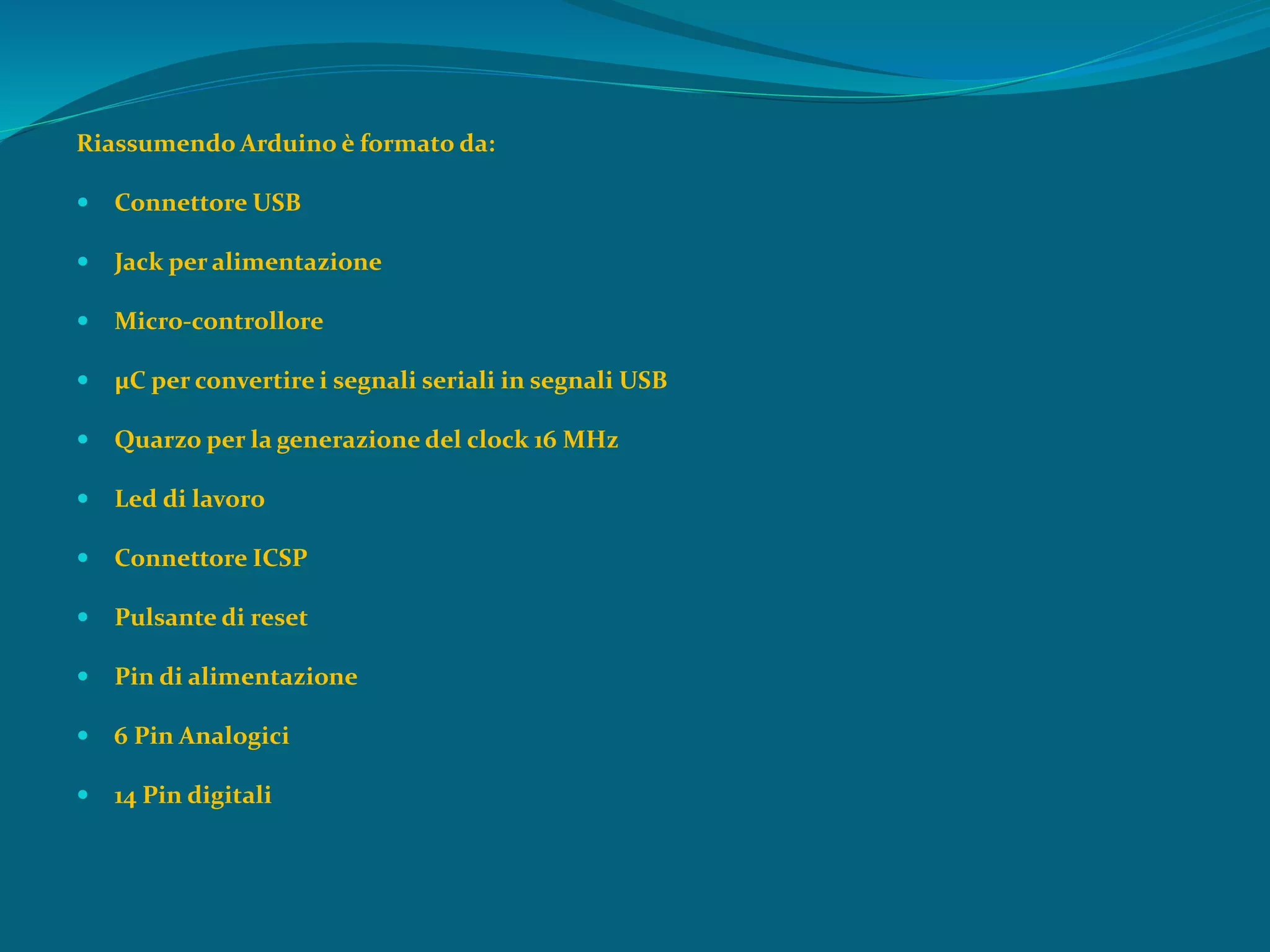 Riassumendo Arduino è formato da:
 Connettore USB
 Jack per alimentazione
 Micro-controllore
 µC per convertire i segnali seriali in segnali USB
 Quarzo per la generazione del clock 16 MHz
 Led di lavoro
 Connettore ICSP
 Pulsante di reset
 Pin di alimentazione
 6 Pin Analogici
 14 Pin digitali
 