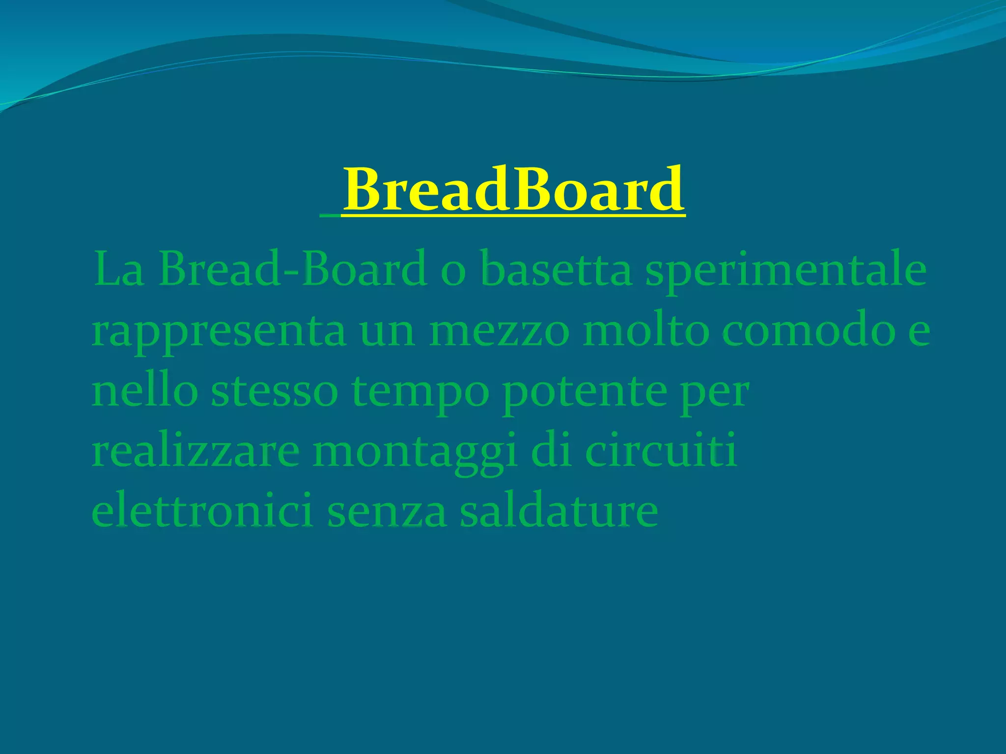 BreadBoard
La Bread-Board o basetta sperimentale
rappresenta un mezzo molto comodo e
nello stesso tempo potente per
realizzare montaggi di circuiti
elettronici senza saldature
 