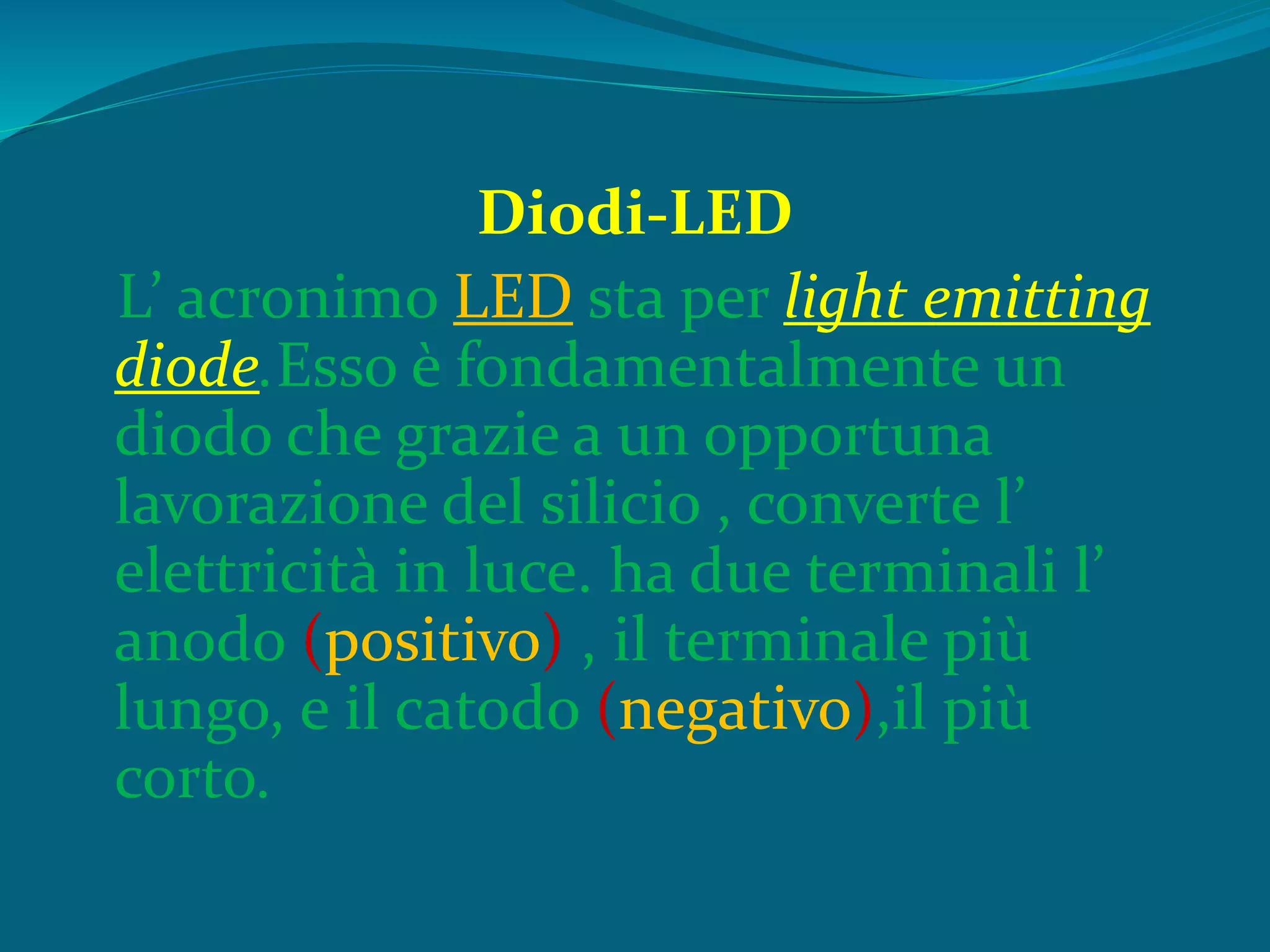 Diodi-LED
L’ acronimo LED sta per light emitting
diode.Esso è fondamentalmente un
diodo che grazie a un opportuna
lavorazione del silicio , converte l’
elettricità in luce. ha due terminali l’
anodo (positivo) , il terminale più
lungo, e il catodo (negativo),il più
corto.
 