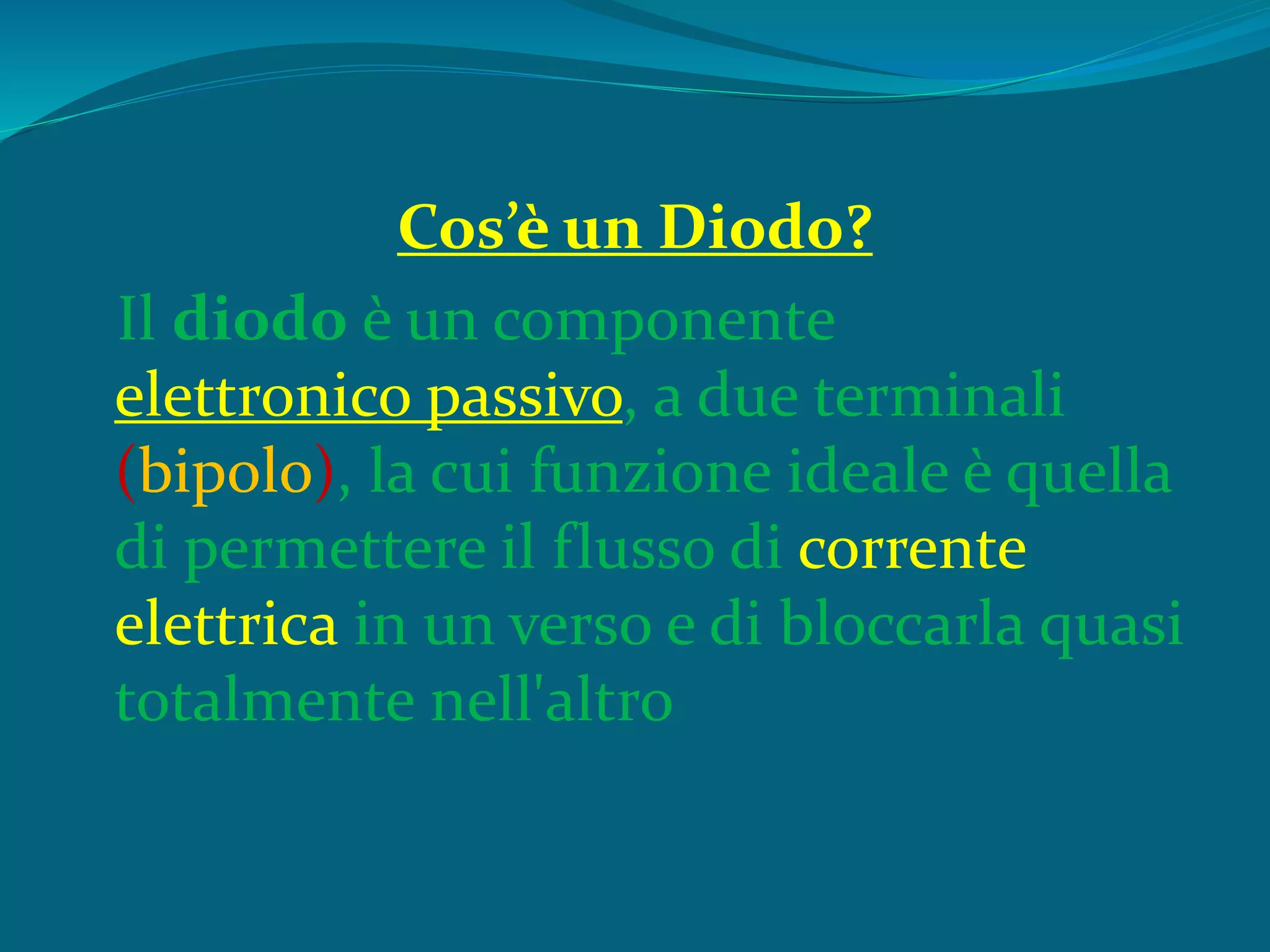 Cos’è un Diodo?
Il diodo è un componente
elettronico passivo, a due terminali
(bipolo), la cui funzione ideale è quella
di permettere il flusso di corrente
elettrica in un verso e di bloccarla quasi
totalmente nell'altro
 