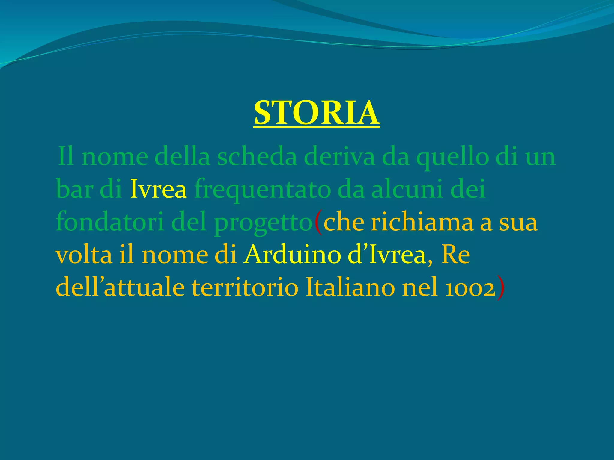 STORIA
Il nome della scheda deriva da quello di un
bar di Ivrea frequentato da alcuni dei
fondatori del progetto(che richiama a sua
volta il nome di Arduino d’Ivrea, Re
dell’attuale territorio Italiano nel 1002)
 