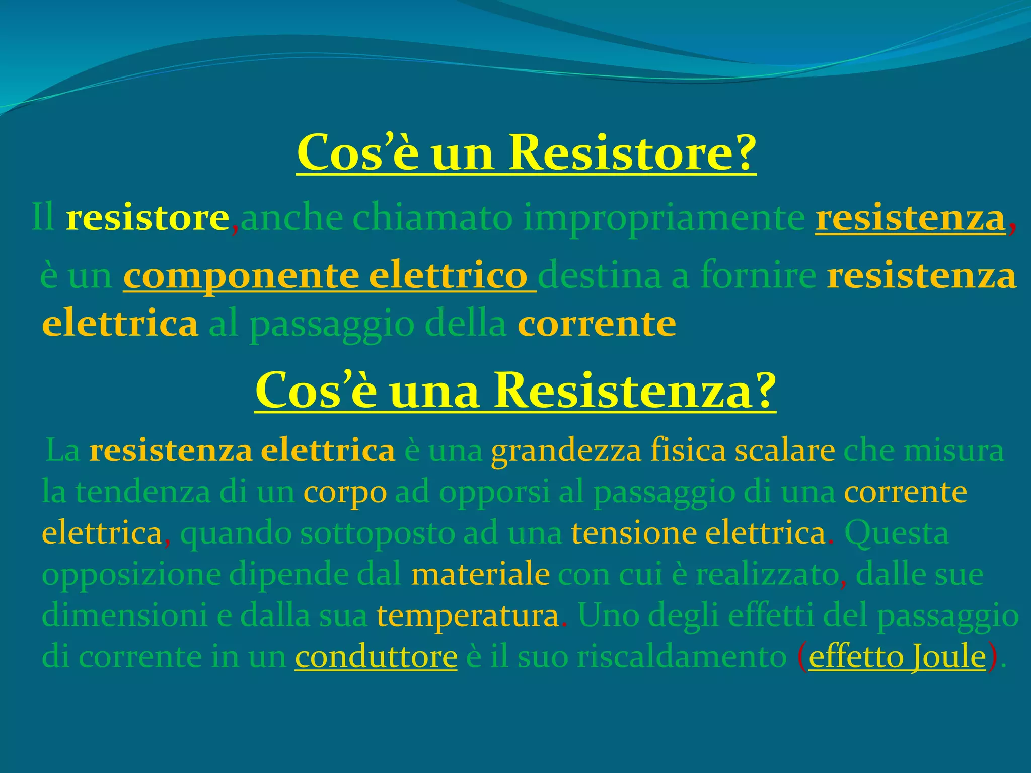 Cos’è un Resistore?
Il resistore,anche chiamato impropriamente resistenza,
è un componente elettrico destina a fornire resistenza
elettrica al passaggio della corrente
Cos’è una Resistenza?
La resistenza elettrica è una grandezza fisica scalare che misura
la tendenza di un corpo ad opporsi al passaggio di una corrente
elettrica, quando sottoposto ad una tensione elettrica. Questa
opposizione dipende dal materiale con cui è realizzato, dalle sue
dimensioni e dalla sua temperatura. Uno degli effetti del passaggio
di corrente in un conduttore è il suo riscaldamento (effetto Joule).
 