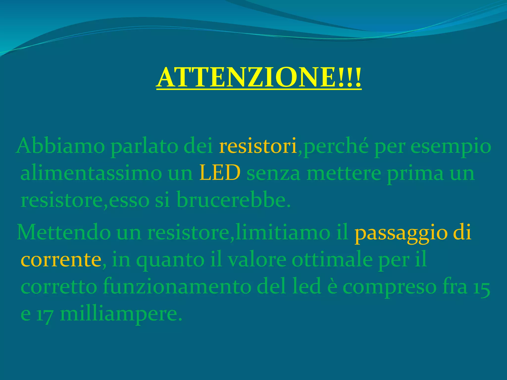 ATTENZIONE!!!
Abbiamo parlato dei resistori,perché per esempio
alimentassimo un LED senza mettere prima un
resistore,esso si brucerebbe.
Mettendo un resistore,limitiamo il passaggio di
corrente, in quanto il valore ottimale per il
corretto funzionamento del led è compreso fra 15
e 17 milliampere.
 