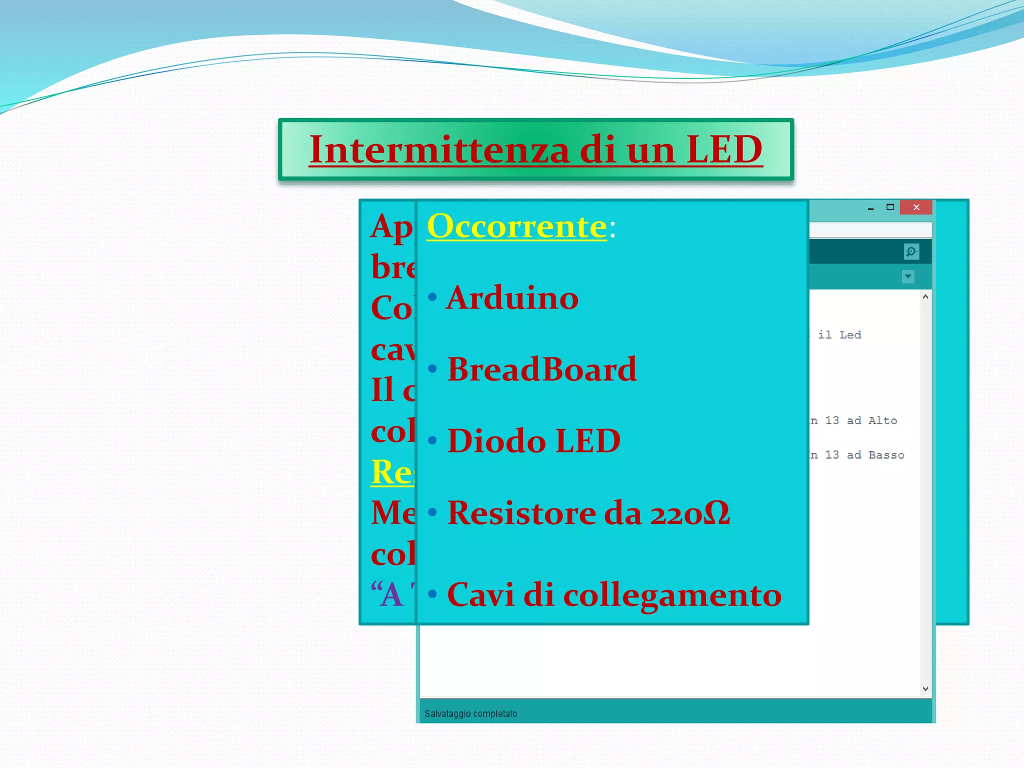 Applicazione di un LED su una
breadboard,
Collegata ad Arduino,tramite due
cavi.
Il cavo Rosso,ossia il positivo,è
collegato al Pin 13 mediante un
Resistore da 220Ω.
Mentre il cavo Nero,negativo,è
collegato al Pin GND,ossia Ground,
“A Terra”.
Intermittenza di un LED
Occorrente:
• Arduino
• BreadBoard
• Diodo LED
• Resistore da 220Ω
• Cavi di collegamento
 