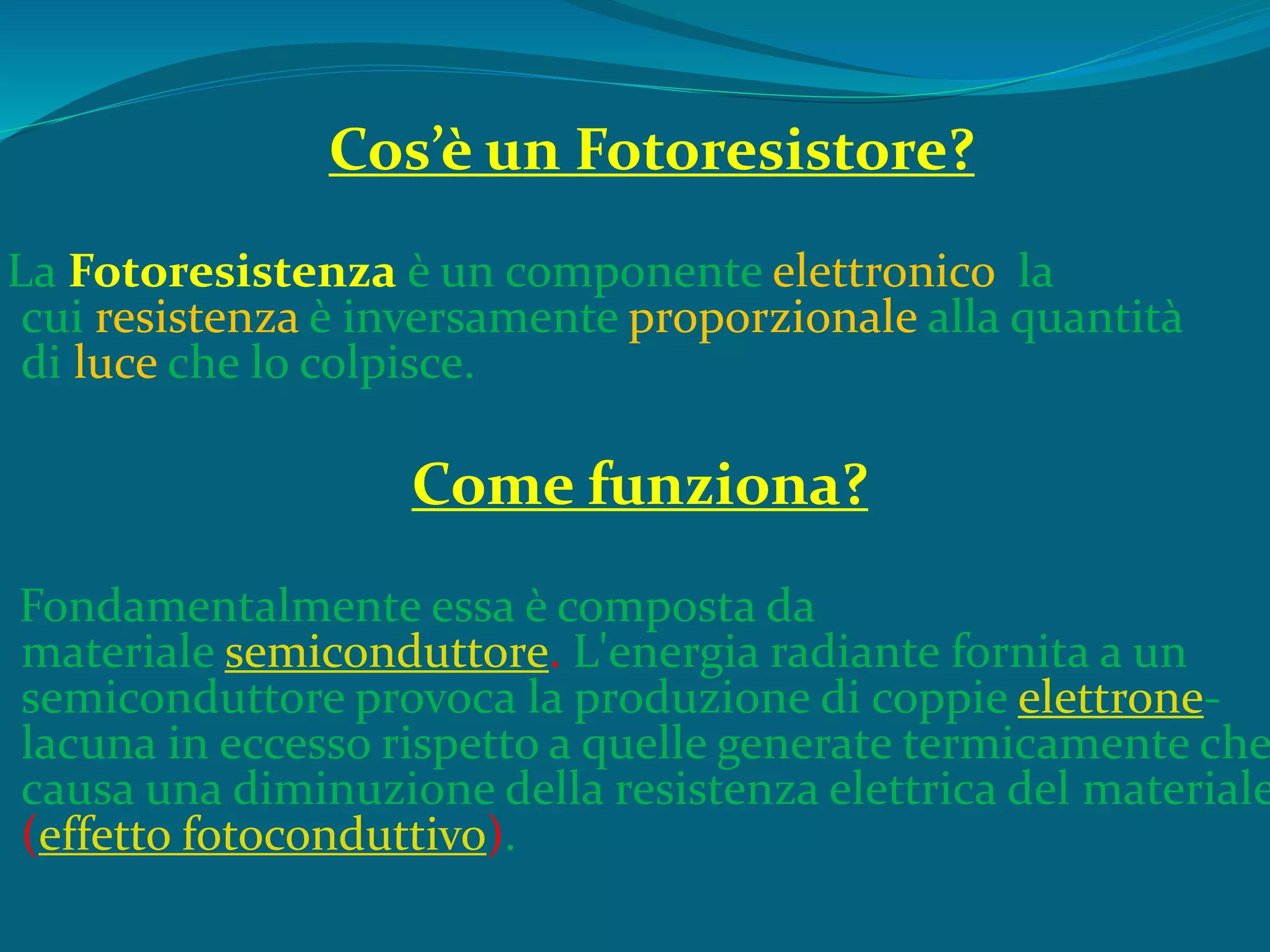 Cos’è un Fotoresistore?
La Fotoresistenza è un componente elettronico la
cui resistenza è inversamente proporzionale alla quantità
di luce che lo colpisce.
Come funziona?
Fondamentalmente essa è composta da
materiale semiconduttore. L'energia radiante fornita a un
semiconduttore provoca la produzione di coppie elettrone-
lacuna in eccesso rispetto a quelle generate termicamente che
causa una diminuzione della resistenza elettrica del materiale
(effetto fotoconduttivo).
 