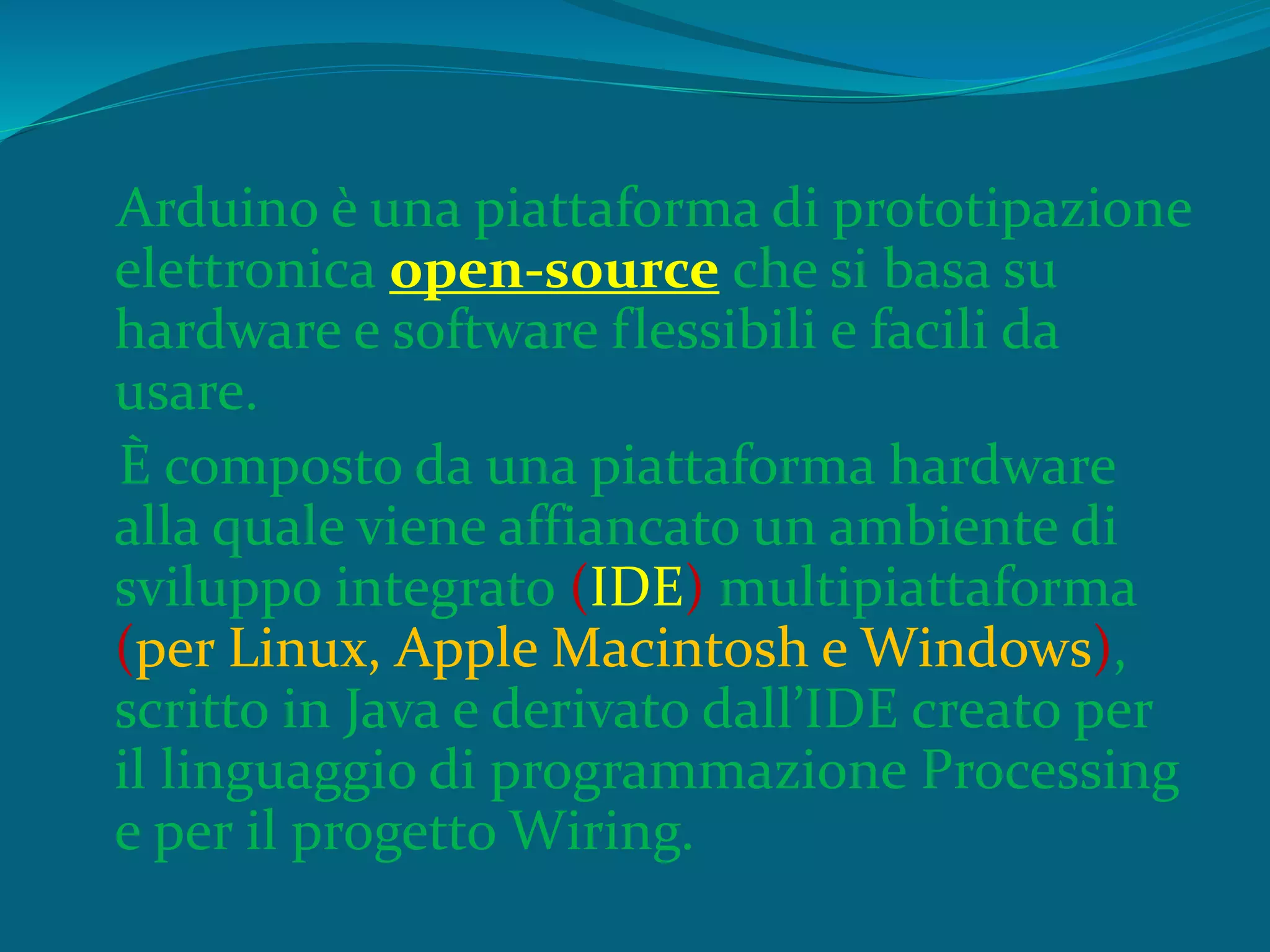 Arduino è una piattaforma di prototipazione
elettronica open-source che si basa su
hardware e software flessibili e facili da
usare.
È composto da una piattaforma hardware
alla quale viene affiancato un ambiente di
sviluppo integrato (IDE) multipiattaforma
(per Linux, Apple Macintosh e Windows),
scritto in Java e derivato dall’IDE creato per
il linguaggio di programmazione Processing
e per il progetto Wiring.
 