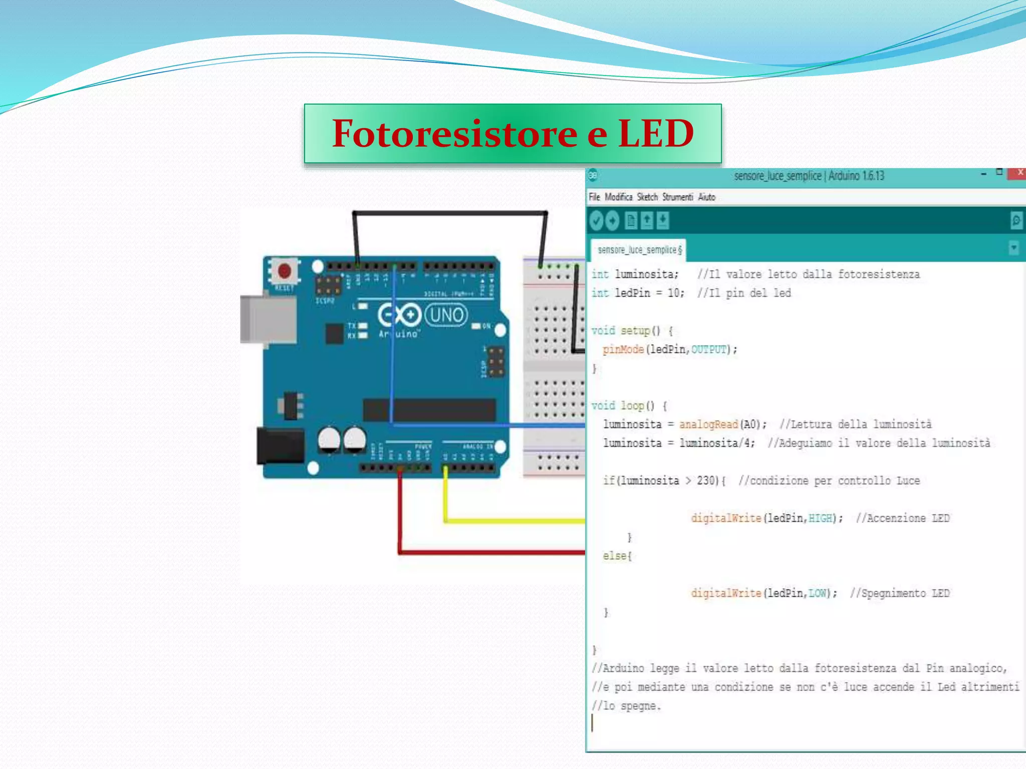 Fotoresistore e LED
Occorrente:
• Arduino
• BreadBoard
• Diodo LED
• Resistore da 220Ω
• Fotoresistore
• Resistore 100K Ω
• Cavi di collegamento
Questo progetto è
costituito da un LED,e
un Fotoresistore
collegato ad un Pin
Analogico di Arduino
e ai poli,mediante
resistore da 100KΩ.
 
