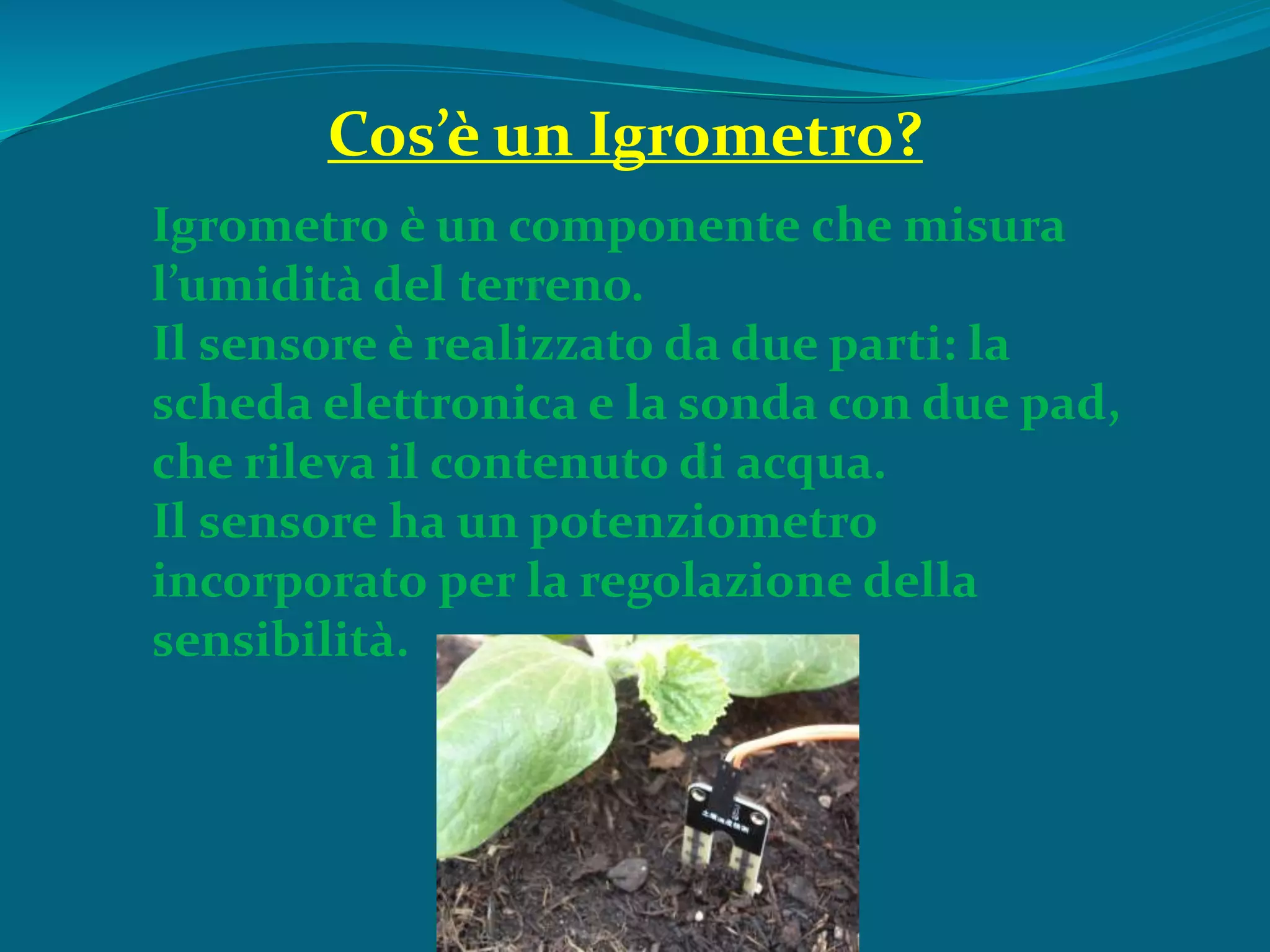 Igrometro è un componente che misura
l’umidità del terreno.
Il sensore è realizzato da due parti: la
scheda elettronica e la sonda con due pad,
che rileva il contenuto di acqua.
Il sensore ha un potenziometro
incorporato per la regolazione della
sensibilità.
Cos’è un Igrometro?
 