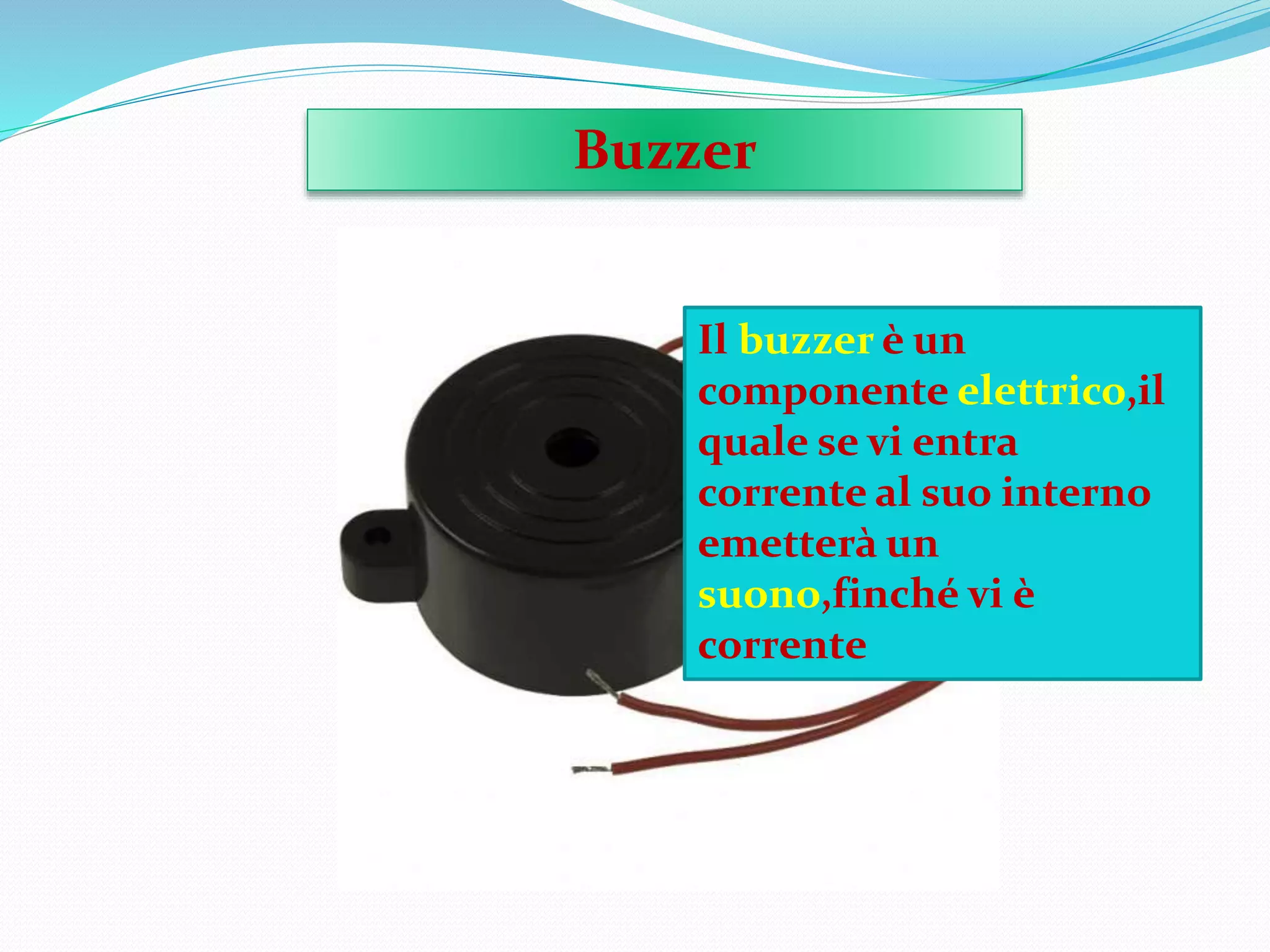 Buzzer
Il buzzer è un
componente elettrico,il
quale se vi entra
corrente al suo interno
emetterà un
suono,finché vi è
corrente
 