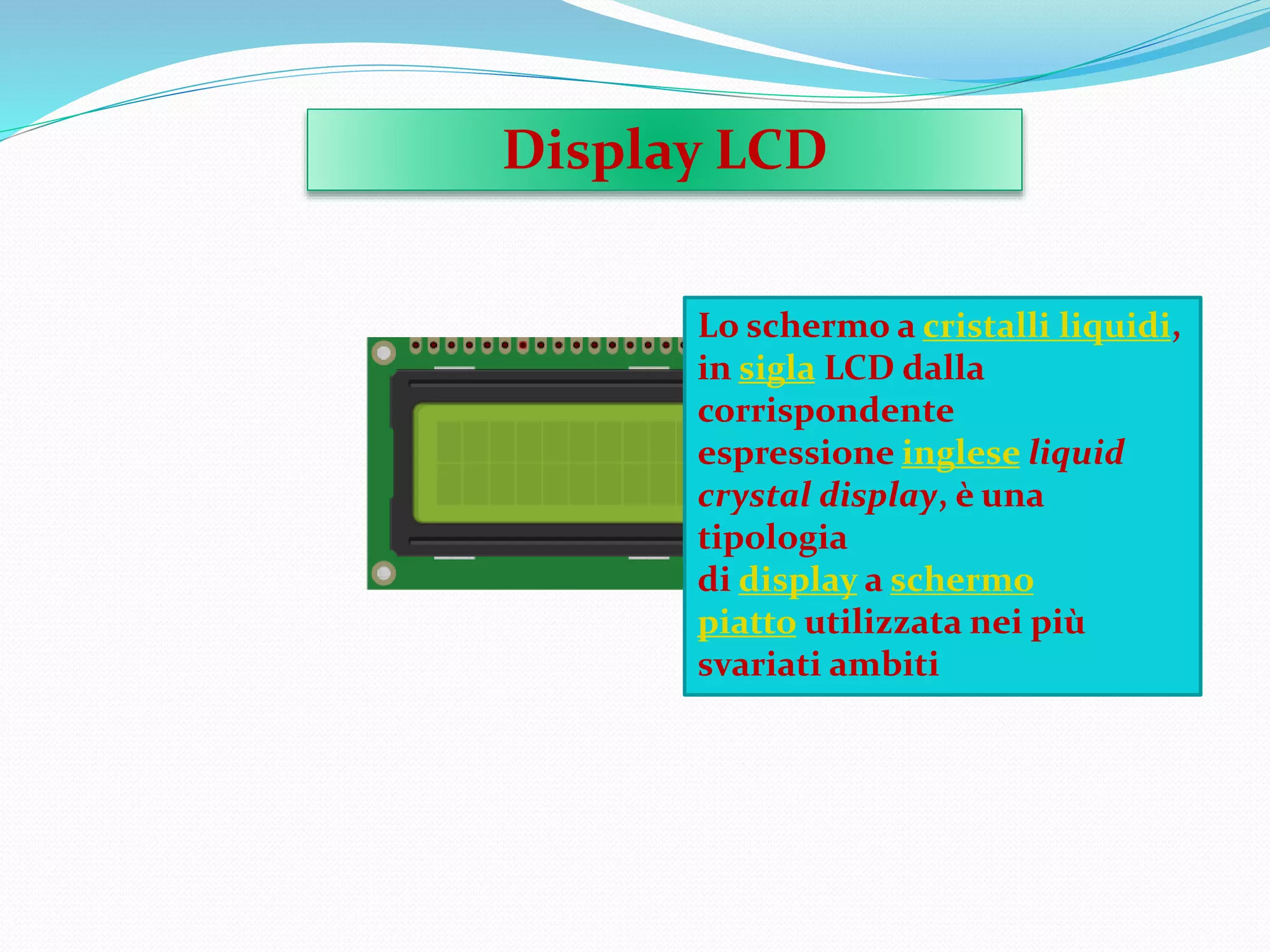 Display LCD
Lo schermo a cristalli liquidi,
in sigla LCD dalla
corrispondente
espressione inglese liquid
crystal display, è una
tipologia
di display a schermo
piatto utilizzata nei più
svariati ambiti
 