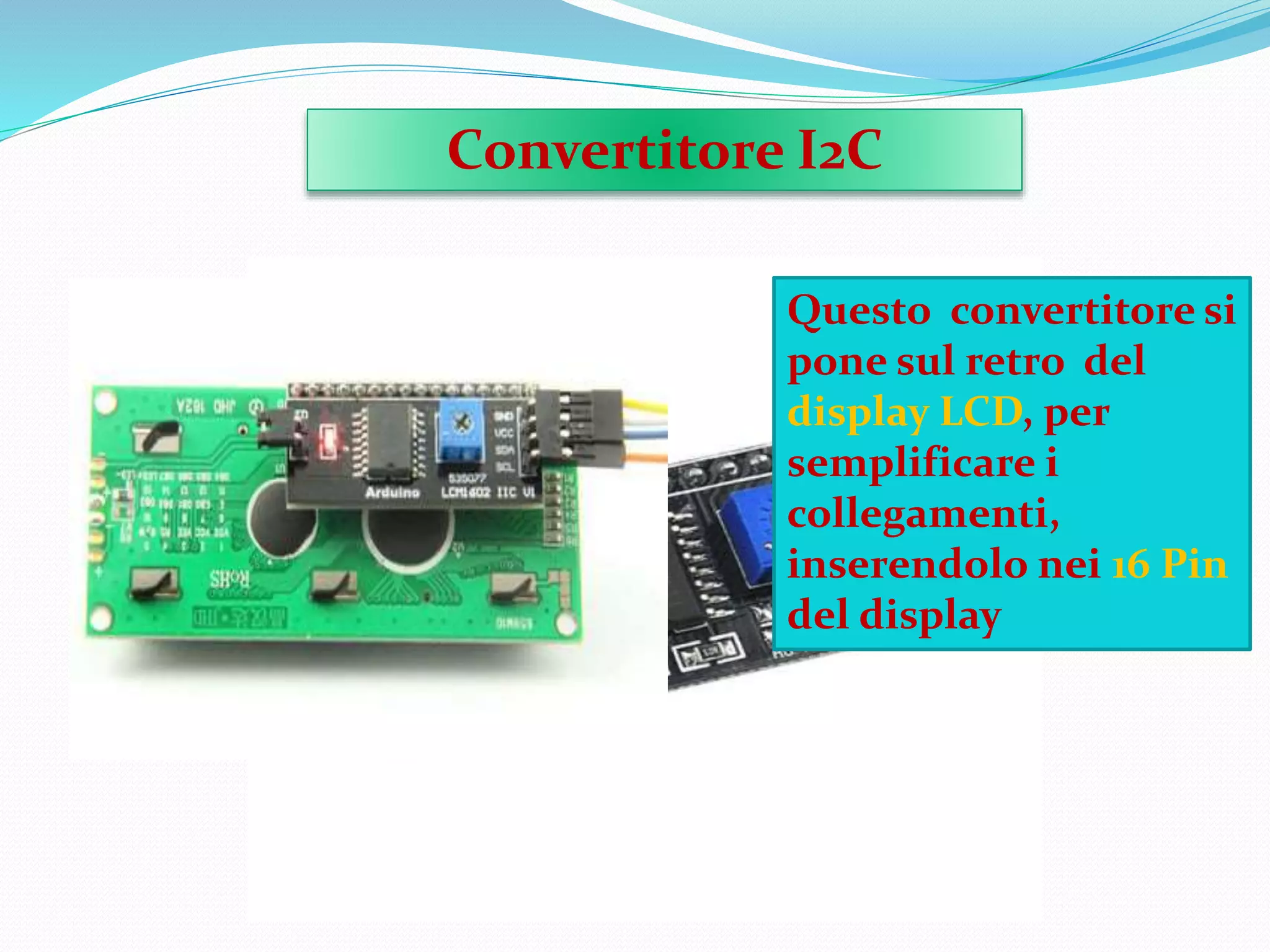 Convertitore I2C
Questo convertitore si
pone sul retro del
display LCD, per
semplificare i
collegamenti,
inserendolo nei 16 Pin
del display
 