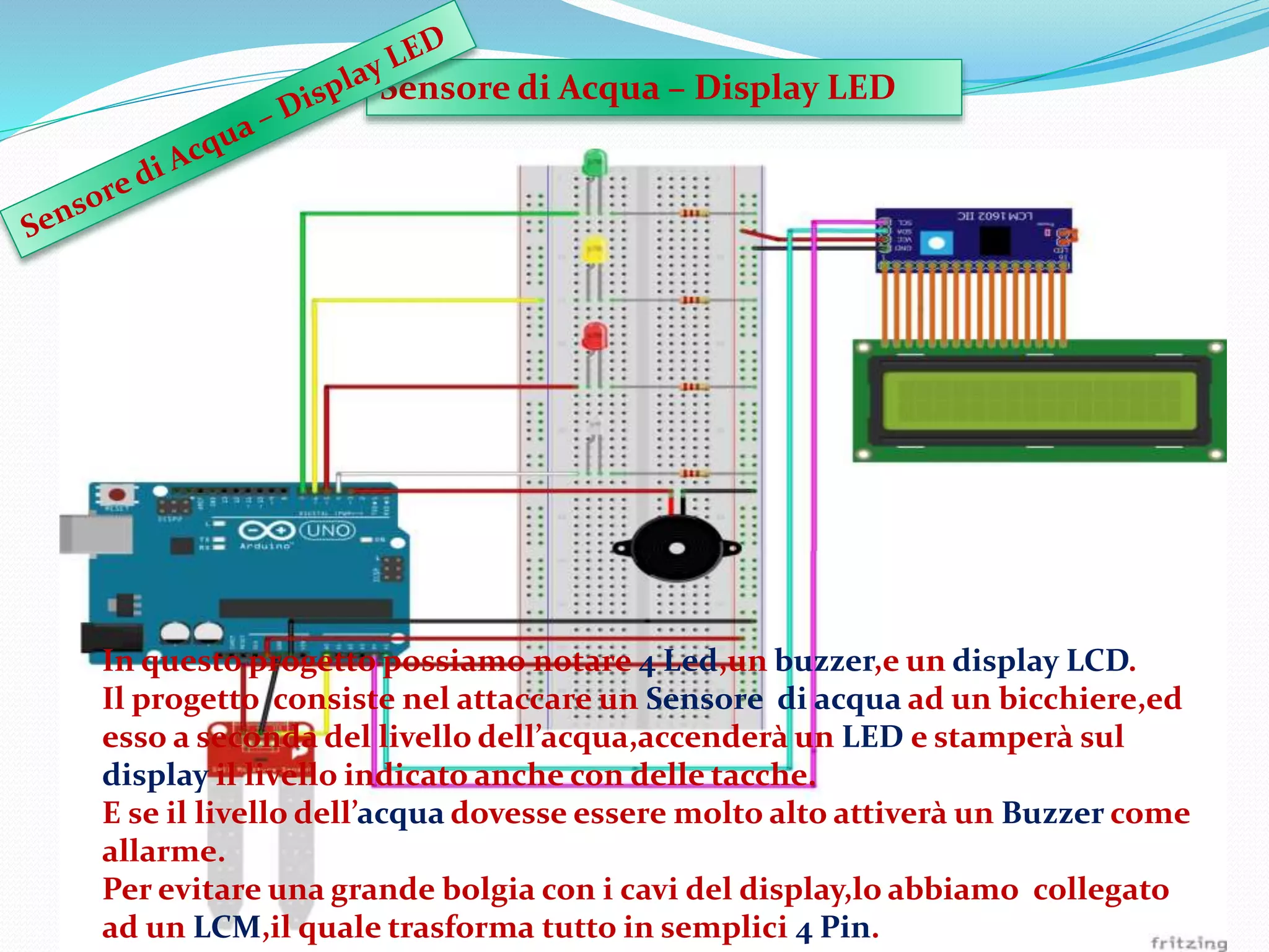 Sensore di Acqua – Display LED
In questo progetto possiamo notare 4 Led,un buzzer,e un display LCD.
Il progetto consiste nel attaccare un Sensore di acqua ad un bicchiere,ed
esso a seconda del livello dell’acqua,accenderà un LED e stamperà sul
display il livello indicato anche con delle tacche.
E se il livello dell’acqua dovesse essere molto alto attiverà un Buzzer come
allarme.
Per evitare una grande bolgia con i cavi del display,lo abbiamo collegato
ad un LCM,il quale trasforma tutto in semplici 4 Pin.
 