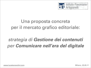 Una proposta concreta
        per il mercato grafico editoriale:

   strategia di Gestione dei contenuti
   per Comunicare nell’era del digitale



www.lucaleonardini.com                 Milano, 20.05.11
 