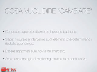COSA VUOL DIRE “CAMBIARE”
• Conoscere approfonditamente il proprio business;
• Saper misurare e intervenire sugli elementi che determinano il
risultato economico;
• Essere aggiornati sulle novità del mercato;
• Avere una strategia di marketing strutturata e continuativa;
 