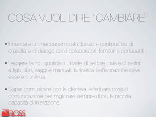 COSA VUOL DIRE “CAMBIARE”
• Innescare un meccanismo strutturato e continuativo di
crescita e di dialogo con i collaboratori, fornitori e consulenti;
• Leggere tanto, quotidiani , riviste di settore, riviste di settori
attigui, libri, saggi e manuali: la ricerca dell’ispirazione deve
essere continua;
• Saper comunicare con la clientela, effettuare corsi di
comunicazione per migliorare sempre di più la propria
capacità di interazione.
 