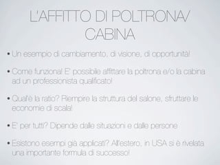 L’AFFITTO DI POLTRONA/
CABINA
• Un esempio di cambiamento, di visione, di opportunità!
• Come funziona! E’ possibile afﬁttare la poltrona e/o la cabina
ad un professionista qualiﬁcato!
• Qual’è la ratio? Riempire la struttura del salone, sfruttare le
economie di scala!
• E’ per tutti? Dipende dalle situazioni e dalle persone
• Esistono esempi già applicati? All’estero, in USA si è rivelata
una importante formula di successo!
 
