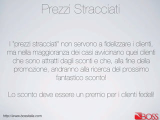 http://www.bossitalia.com
I “prezzi stracciati” non servono a ﬁdelizzare i clienti,
ma nella maggioranza dei casi avvicinano quei clienti
che sono attratti dagli sconti e che, alla ﬁne della
promozione, andranno alla ricerca del prossimo
fantastico sconto!
Lo sconto deve essere un premio per i clienti fedeli!
Prezzi Stracciati
 