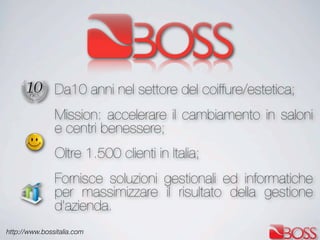 http://www.bossitalia.com
Da10 anni nel settore del coiffure/estetica;
Mission: accelerare il cambiamento in saloni
e centri benessere;
Oltre 1.500 clienti in Italia;
Fornisce soluzioni gestionali ed informatiche
per massimizzare il risultato della gestione
d’azienda.
 