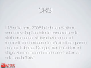 CRISI
il 15 settembre 2008 la Lehman Brothers
annunciava la più eclatante bancarotta nella
storia americana, si dava inizio a uno dei
momenti economicamente più difﬁcili da quando
esistono le borse. Da quel momento i termini
stagnazione e recessione si sono trasformati
nella parola “Crisi”.
 