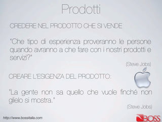 http://www.bossitalia.com
CREDERE NEL PRODOTTO CHE SI VENDE
“Che tipo di esperienza proveranno le persone
quando avranno a che fare con i nostri prodotti e
servizi?”
(Steve Jobs)
CREARE L'ESIGENZA DEL PRODOTTO:
“La gente non sa quello che vuole ﬁnché non
glielo si mostra.”
(Steve Jobs)
Prodotti
 