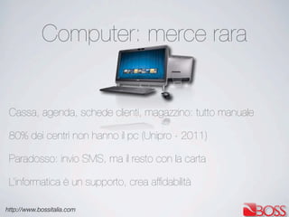 http://www.bossitalia.com
Computer: merce rara
Cassa, agenda, schede clienti, magazzino: tutto manuale
80% dei centri non hanno il pc (Unipro - 2011)
Paradosso: invio SMS, ma il resto con la carta
L’informatica è un supporto, crea afﬁdabilità
 