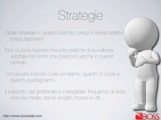 http://www.bossitalia.com
Strategie
Quale strategie in questo periodo: prezzi e servizi selettivi o
prezzi agressivi?
Non ci sono risposte ma solo pratiche di eccellenza
adottate nei centri che crescono anche in questo
periodo
Conoscere a fondo cosa vendiamo, quanto ci costa e
quanto guadagnamo
Il supporto del gestionale è impagabile: frequenza di visita,
ricevuta media, servizi erogati, incassi e utili...
 
