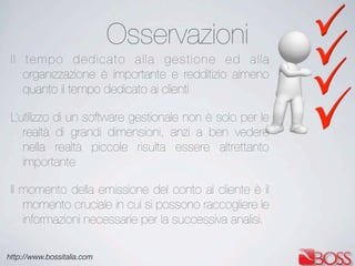 http://www.bossitalia.com
Osservazioni
Il tempo dedicato alla gestione ed alla
organizzazione è importante e redditizio almeno
quanto il tempo dedicato ai clienti
L’utilizzo di un software gestionale non è solo per le
realtà di grandi dimensioni, anzi a ben vedere
nella realtà piccole risulta essere altrettanto
importante
Il momento della emissione del conto al cliente è il
momento cruciale in cui si possono raccogliere le
informazioni necessarie per la successiva analisi.
 