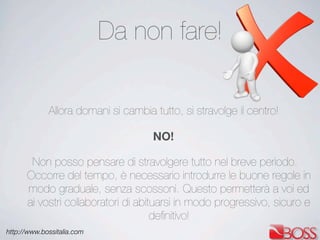 http://www.bossitalia.com
Da non fare!
Allora domani si cambia tutto, si stravolge il centro!
NO!
Non posso pensare di stravolgere tutto nel breve periodo.
Occorre del tempo, è necessario introdurre le buone regole in
modo graduale, senza scossoni. Questo permetterà a voi ed
ai vostri collaboratori di abituarsi in modo progressivo, sicuro e
deﬁnitivo!
 